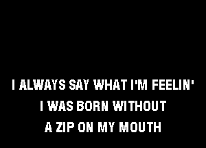 I ALWAYS SAY WHAT I'M FEELIH'
I WAS BORN WITHOUT
A ZIP OH MY MOUTH