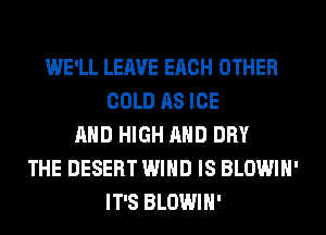 WE'LL LEAVE EACH OTHER
COLD AS ICE
AND HIGH AND DRY
THE DESERT WIND IS BLOWIH'
IT'S BLOWIH'