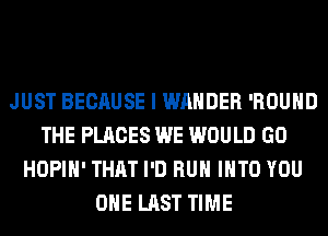 JUST BECAUSE I WAHDER 'ROUHD
THE PLACES WE WOULD GO
HOPIH' THAT I'D RUN INTO YOU
OHE LAST TIME