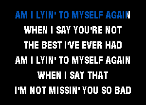 AM I LYIII' T0 MYSELF AGAIN
WHEN I SAY YOU'RE NOT
THE BEST I'VE EVER HAD

AM I LYIII' T0 MYSELF AGAIN

WHEN I SAY THAT
I'M NOT MISSIII'YOU SO BAD