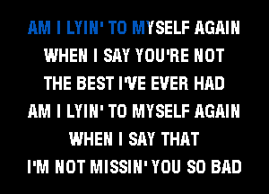 AM I LYIII' T0 MYSELF AGAIN
WHEN I SAY YOU'RE NOT
THE BEST I'VE EVER HAD

AM I LYIII' T0 MYSELF AGAIN

WHEN I SAY THAT
I'M NOT MISSIII'YOU SO BAD