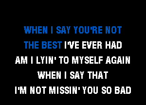 WHEN I SAY YOU'RE NOT
THE BEST I'VE EVER HAD
AM I LYIII' T0 MYSELF AGAIN
WHEN I SAY THAT
I'M NOT MISSIII'YOU SO BAD