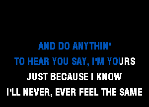 AND DO AHYTHIH'
TO HEAR YOU SAY, I'M YOURS
JUST BECAUSE I KNOW
I'LL NEVER, EVER FEEL THE SAME