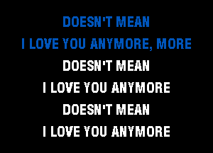 DOESN'T MEAN
I LOVE YOU AHYMORE, MORE
DOESN'T MEAN
I LOVE YOU AHYMORE
DOESN'T MEAN
I LOVE YOU AHYMORE