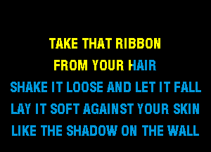 TAKE THAT RIBBON

FROM YOUR HAIR
SHAKE IT LOOSE AND LET IT FALL
LAY IT SOFT AGAINST YOUR SKIN
LIKE THE SHADOW ON THE WALL