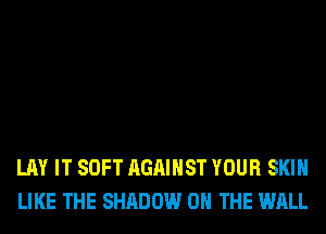 LAY IT SOFT AGAINST YOUR SKIN
LIKE THE SHADOW ON THE WALL