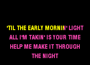 'TIL THE EARLY MORHIH' LIGHT
ALL I'M TAKIH' ISYOUR TIME
HELP ME MAKE IT THROUGH

THE NIGHT