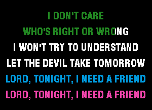 I DON'T CARE
WHO'S RIGHT 0R WRONG
I WON'T TRY TO UNDERSTAND
LET THE DEVIL TAKE TOMORROW
LORD, TONIGHT, I NEED A FRIEND
LORD, TONIGHT, I NEED A FRIEND