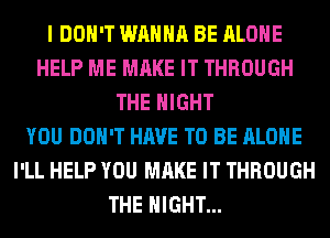 I DON'T WANNA BE ALONE
HELP ME MAKE IT THROUGH
THE NIGHT
YOU DON'T HAVE TO BE ALONE
I'LL HELP YOU MAKE IT THROUGH
THE NIGHT...