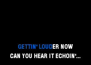 GETTIH' LOUDER HOW
CAN YOU HEAR IT ECHOIH'...