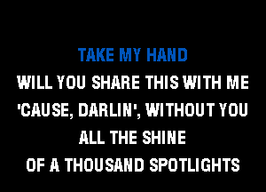 TAKE MY HAND
WILL YOU SHARE THIS WITH ME
'CAUSE, DARLIH', WITHOUT YOU
ALL THE SHINE
OF A THOUSAND SPOTLIGHTS
