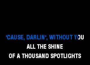 'CAUSE, DARLIH', WITHOUT YOU
ALL THE SHINE
OF A THOUSAND SPOTLIGHTS