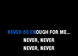 NEVER BE ENOUGH FOR ME...
NEVER, NEVER
NEVER, NEVER