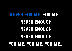 NEVER FOR ME, FOR ME...
NEVER ENOUGH
NEVER ENOUGH
NEVER ENOUGH

FOR ME, FOR ME, FOR ME...