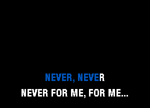 NEVER, NEVER
NEVER FOR ME, FOR ME...