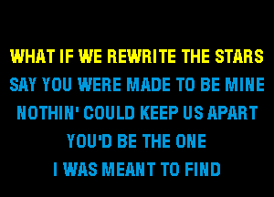 WHAT IF WE REWRITE THE STARS
SAY YOU WERE MADE TO BE MINE
HOTHlH' COULD KEEP US APART
YOU'D BE THE ONE
I WAS MEANT TO FIND