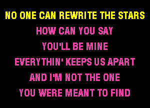 NO ONE CAN REWRITE THE STARS
HOW CAN YOU SAY
YOU'LL BE MINE
EUERYTHIH' KEEPS US APART
AND I'M NOT THE ONE
YOU WERE MEANT TO FIND