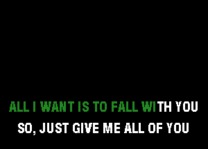 ALL I WANT IS TO FALL WITH YOU
SO, JUST GIVE ME ALL OF YOU