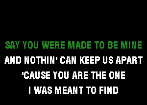 SAY YOU WERE MADE TO BE MINE
AND HOTHlH' CAN KEEP US APART
'CAUSE YOU ARE THE ONE
I WAS MEANT TO FIND