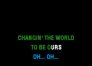 CHANGIH' THE WORLD
TO BE OURS
OH... OH...