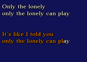Only the lonely
only the lonely can play

Its like I told you
only the lonely can play