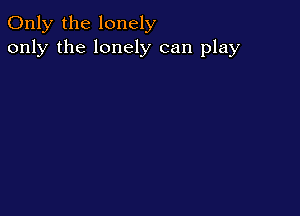 Only the lonely
only the lonely can play