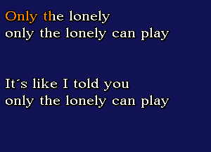 Only the lonely
only the lonely can play

Its like I told you
only the lonely can play