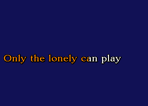 Only the lonely can play