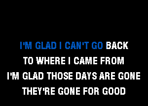 I'M GLAD I CAN'T GO BACK
TO WHERE I CAME FROM

I'M GLAD THOSE DAYS ARE GONE
THEY'RE GONE FOR GOOD