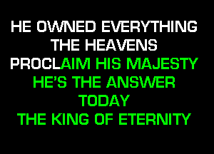 HE OWNED EVERYTHING
THE HEAVENS
PROCLAIM HIS MAJESTY
HE'S THE ANSWER
TODAY
THE KING OF ETERNITY