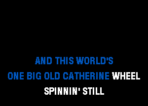 AND THIS WORLD'S
ONE BIG OLD CATHERINE WHEEL
SPIHHIH' STILL