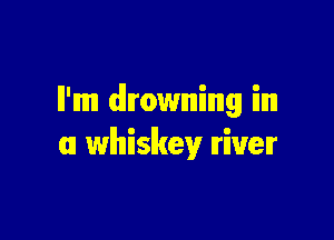 ll'mm drowning in

m whiskey Iriuelr