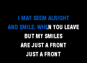 I MAY SEEM ALRIGHT
AND SMILE, WHEN YOU LEAVE
BUT MY SMILES
ARE JUST A FRONT
JUST A FRONT