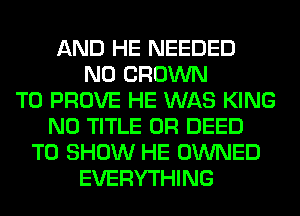 AND HE NEEDED
N0 CROWN
T0 PROVE HE WAS KING
N0 TITLE 0R DEED
TO SHOW HE OWNED
EVERYTHING