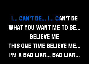 I... CAN'T BE... I... CAN'T BE
WHAT YOU WANT ME TO BE...
BELIEVE ME
THIS ONE TIME BELIEVE ME...
I'M A BAD LIAR... BAD LIAR...