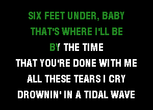 SIX FEET UNDER, BABY
THAT'S WHERE I'LL BE
BY THE TIME
THAT YOU'RE DONE WITH ME
ALL THESE TEARS I CRY
DROWHIH' IN A TIDAL WAVE