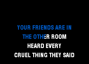 YOUR FRIENDS ARE IN
THE OTHER ROOM
HEARD EVERY

CRUEL THING THEY SAID l