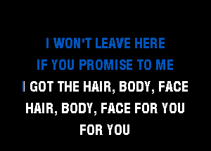 I WON'T LEAVE HERE
IF YOU PROMISE TO ME
I GOT THE HAIR, BODY, FACE
HAIR, BODY, FACE FOR YOU
FOR YOU