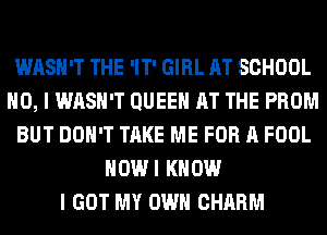 WASH'T THE 'IT' GIRL AT SCHOOL
NO, I WASH'T QUEEN AT THE PROM
BUT DON'T TAKE ME FOR A FOOL
HOWI KNOW
I GOT MY OWN CHARM