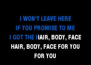 I WON'T LEAVE HERE
IF YOU PROMISE TO ME
I GOT THE HAIR, BODY, FACE
HAIR, BODY, FACE FOR YOU
FOR YOU
