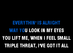 EUERYTHIH' IS ALRIGHT
WAY YOU LOOK IN MY EYES
YOU LIFT ME, WHEN I FEEL SMALL
TRIPLE THREAT, I'VE GOT IT ALL