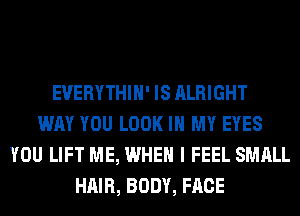 EVERYTHIH' IS ALRIGHT
WAY YOU LOOK IN MY EYES
YOU LIFT ME, WHEN I FEEL SMALL
HAIR, BODY, FACE