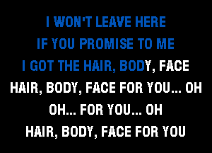 I WON'T LEAVE HERE
IF YOU PROMISE TO ME
I GOT THE HAIR, BODY, FACE
HAIR, BODY, FACE FOR YOU... 0H
0H... FOR YOU... 0H
HAIR, BODY, FACE FOR YOU