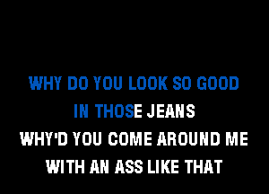WHY DO YOU LOOK SO GOOD
I THOSE JEANS
WHY'D YOU COME AROUND ME
WITH AN ASS LIKE THAT
