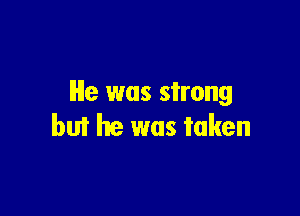 He was strong

but he was taken