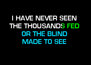 I HAVE NEVER SEEN
THE THOUSANDS FED
OR THE BLIND
MADE TO SEE