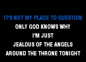 IT'S NOT MY PLACE TO QUESTION
ONLY GOD KNOWS WHY
I'M JUST
JEALOUS OF THE ANGELS
AROUND THE THROHE TONIGHT