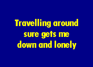 Travelling around

sure gets me
down and lonely