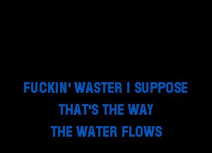 FUCKIH'WASTER l SUPPOSE
THAT'S THE WAY
THE WATER FLOWS