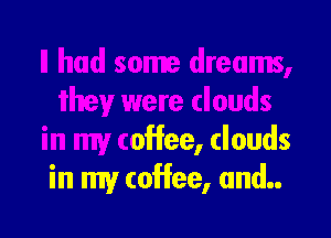 ' dreams,
they were clouds

in my coffee, clouds
in my coffee, and..